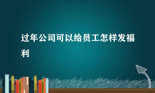 过年公司可以给员工怎样发福利