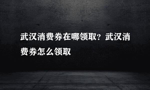 武汉消费券在哪领取？武汉消费券怎么领取