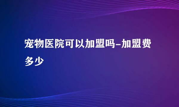 宠物医院可以加盟吗-加盟费多少
