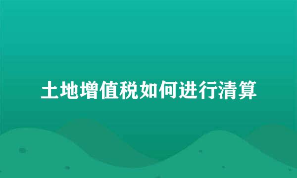 土地增值税如何进行清算