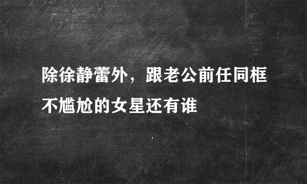 除徐静蕾外，跟老公前任同框不尴尬的女星还有谁
