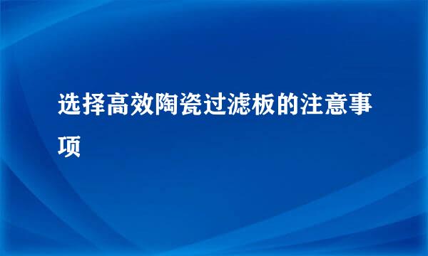 选择高效陶瓷过滤板的注意事项