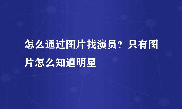 怎么通过图片找演员？只有图片怎么知道明星