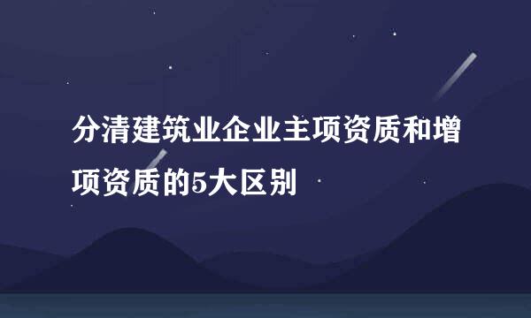 分清建筑业企业主项资质和增项资质的5大区别