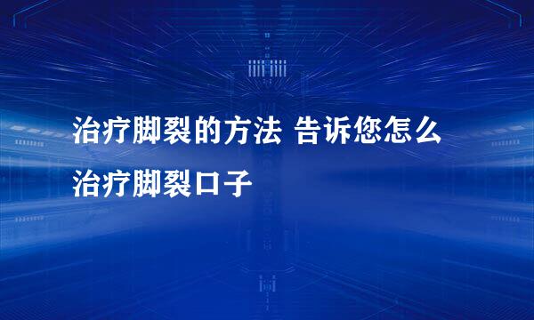 治疗脚裂的方法 告诉您怎么治疗脚裂口子