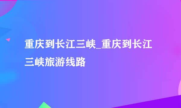 重庆到长江三峡_重庆到长江三峡旅游线路
