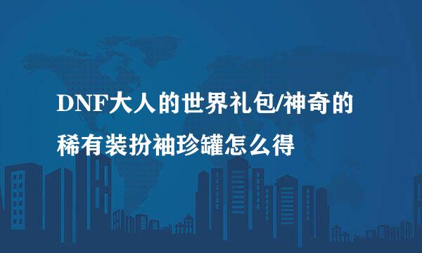 DNF大人的世界礼包/神奇的稀有装扮袖珍罐怎么得