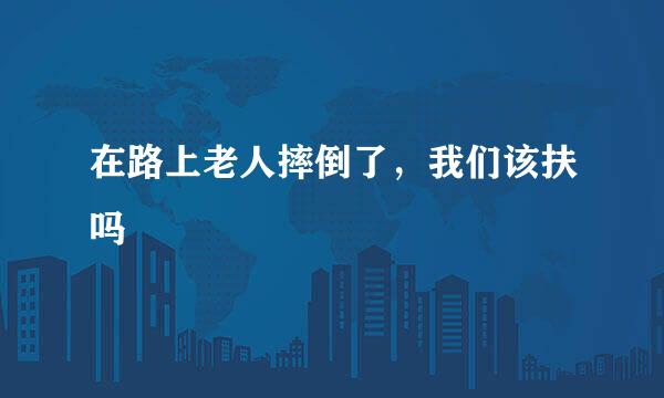 在路上老人摔倒了，我们该扶吗