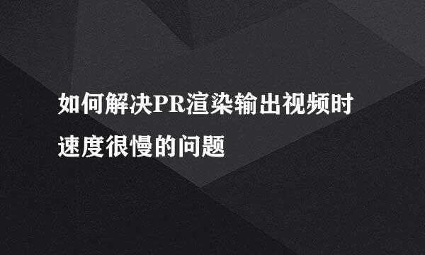 如何解决PR渲染输出视频时速度很慢的问题