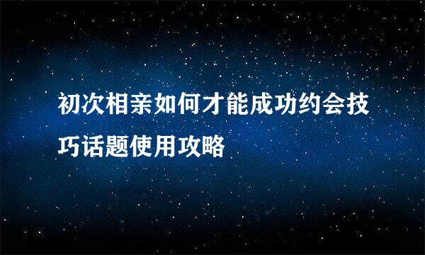 初次相亲如何才能成功约会技巧话题使用攻略