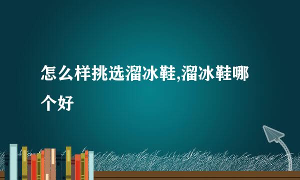怎么样挑选溜冰鞋,溜冰鞋哪个好