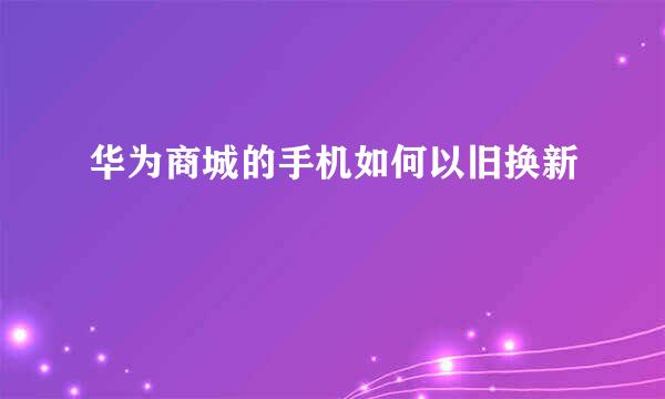 华为商城的手机如何以旧换新