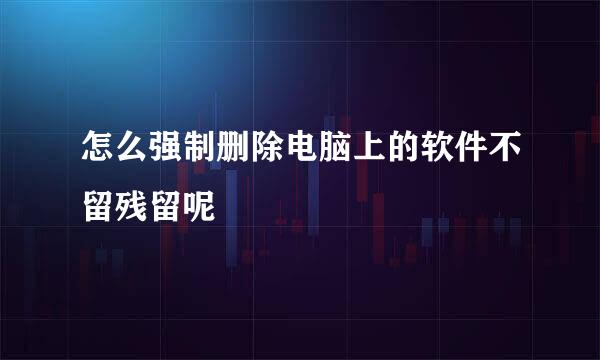 怎么强制删除电脑上的软件不留残留呢