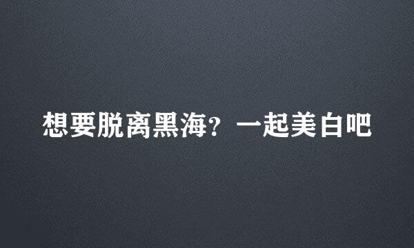 想要脱离黑海？一起美白吧