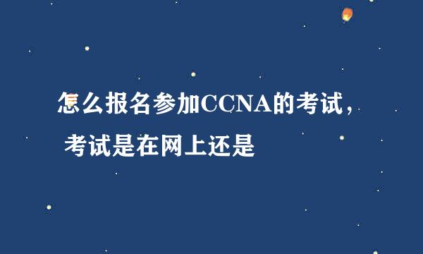 怎么报名参加CCNA的考试， 考试是在网上还是