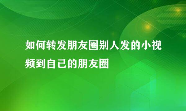 如何转发朋友圈别人发的小视频到自己的朋友圈