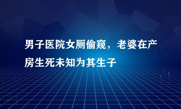 男子医院女厕偷窥，老婆在产房生死未知为其生子