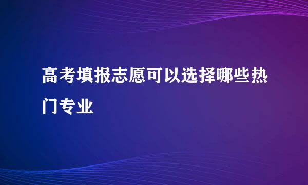 高考填报志愿可以选择哪些热门专业