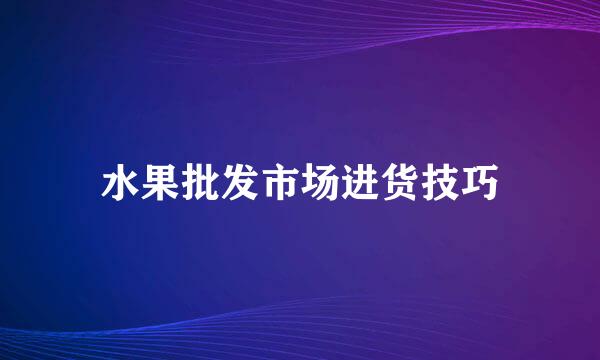 水果批发市场进货技巧
