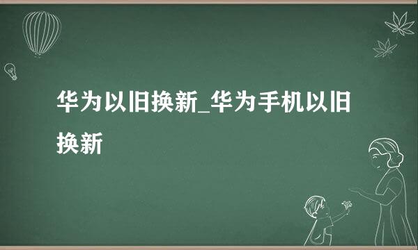 华为以旧换新_华为手机以旧换新