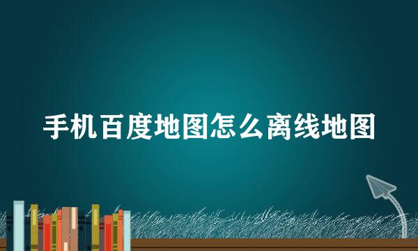 手机百度地图怎么离线地图