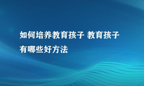 如何培养教育孩子 教育孩子有哪些好方法