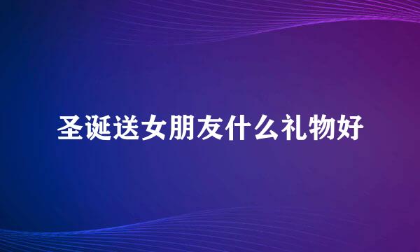 圣诞送女朋友什么礼物好