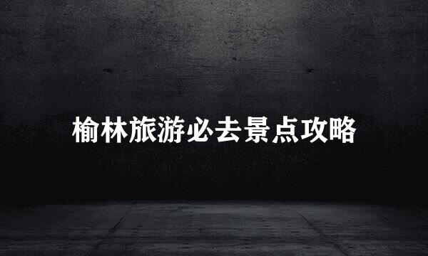 榆林旅游必去景点攻略