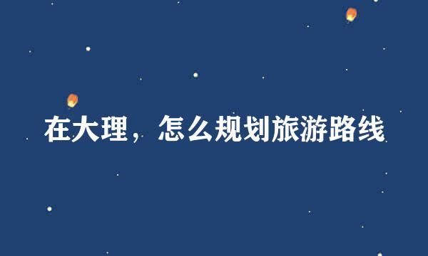 在大理，怎么规划旅游路线