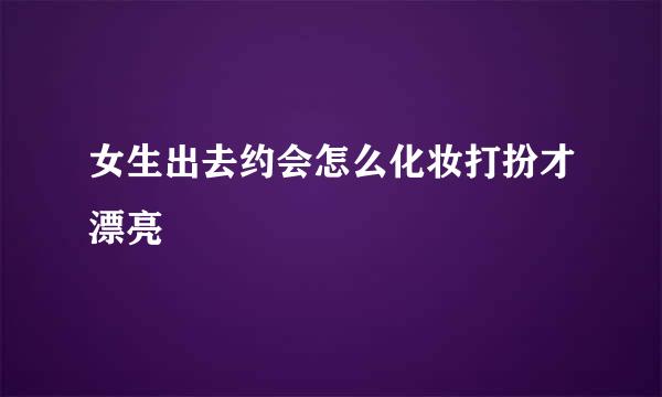 女生出去约会怎么化妆打扮才漂亮