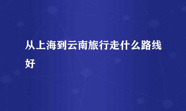 从上海到云南旅行走什么路线好