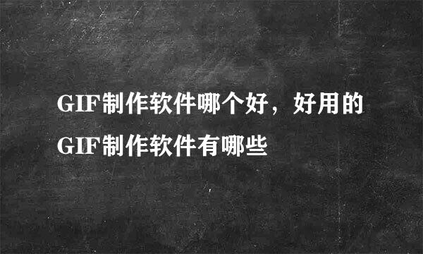 GIF制作软件哪个好，好用的GIF制作软件有哪些