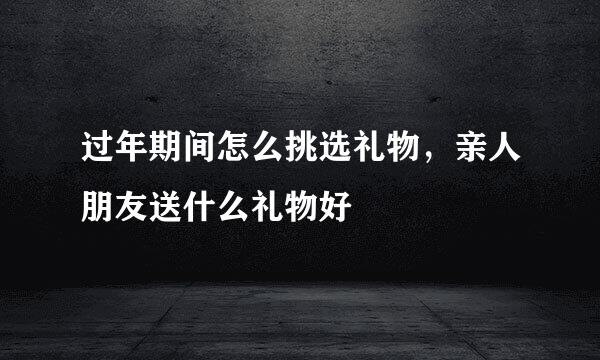 过年期间怎么挑选礼物，亲人朋友送什么礼物好