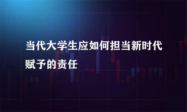 当代大学生应如何担当新时代赋予的责任