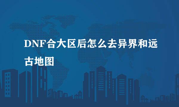DNF合大区后怎么去异界和远古地图