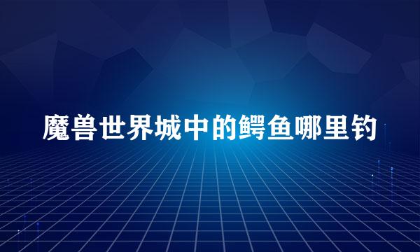 魔兽世界城中的鳄鱼哪里钓