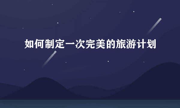 如何制定一次完美的旅游计划