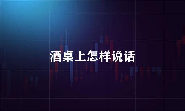 酒桌上怎样说话