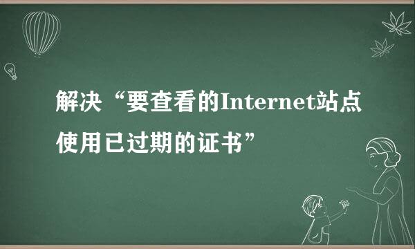 解决“要查看的Internet站点使用已过期的证书”