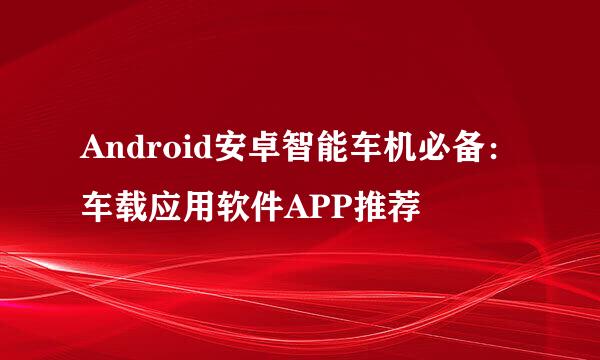 Android安卓智能车机必备：车载应用软件APP推荐