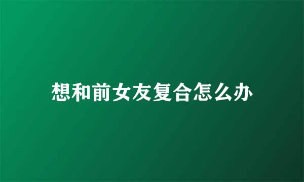想和前女友复合怎么办