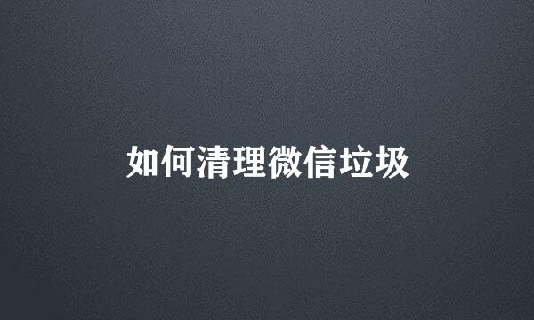 如何清理微信垃圾