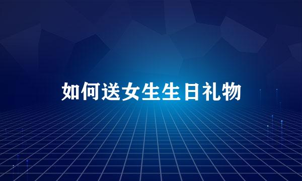 如何送女生生日礼物