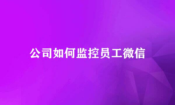 公司如何监控员工微信