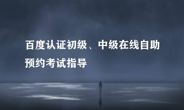 百度认证初级、中级在线自助预约考试指导