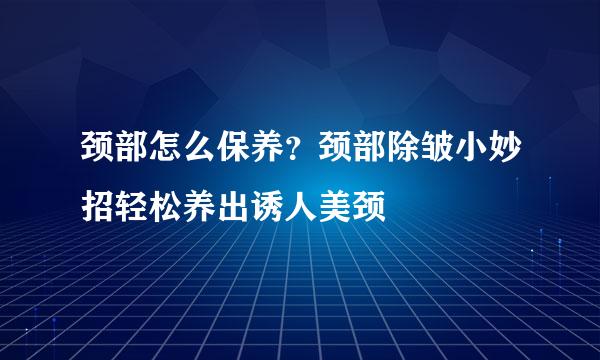 颈部怎么保养？颈部除皱小妙招轻松养出诱人美颈