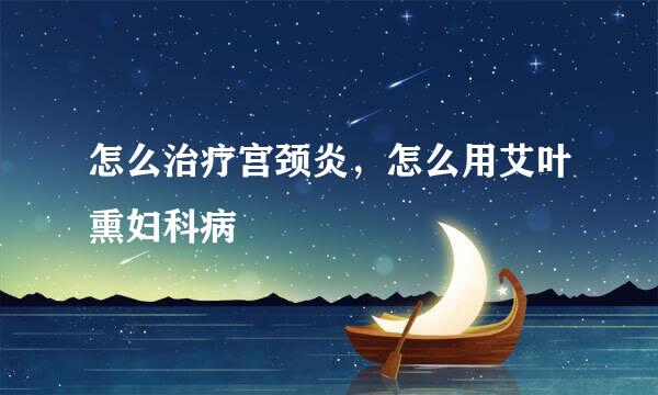 怎么治疗宫颈炎，怎么用艾叶熏妇科病
