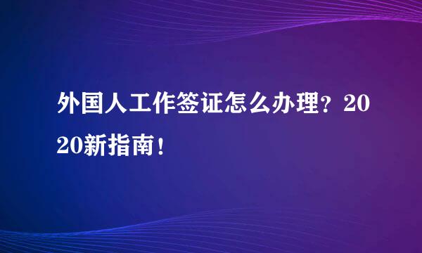 外国人工作签证怎么办理？2020新指南！