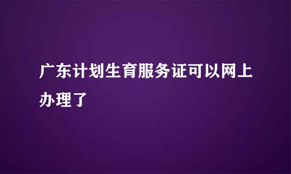 广东计划生育服务证可以网上办理了