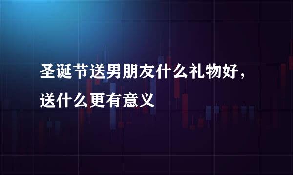 圣诞节送男朋友什么礼物好，送什么更有意义